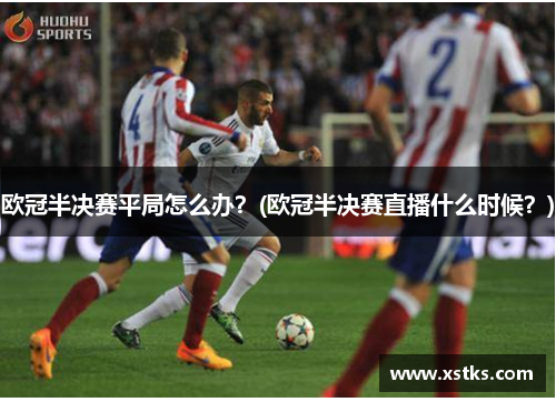 欧冠半决赛平局怎么办？(欧冠半决赛直播什么时候？)